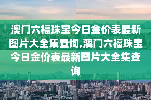 澳门六福珠宝今日金价表最新图片大全集查询,澳门六福珠宝今日金价表最新图片大全集查询