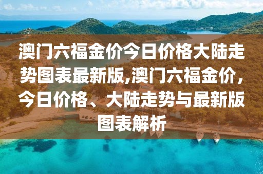 澳门六福金价今日价格大陆走势图表最新版,澳门六福金价，今日价格、大陆走势与最新版图表解析