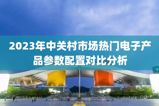 2023年中关村市场热门电子产品参数配置对比分析