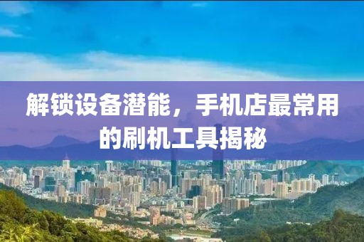 解锁设备潜能，手机店最常用的刷机工具揭秘