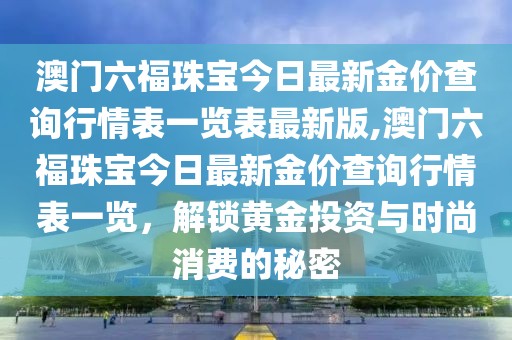 澳门六福珠宝今日最新金价查询行情表一览表最新版,澳门六福珠宝今日最新金价查询行情表一览，解锁黄金投资与时尚消费的秘密