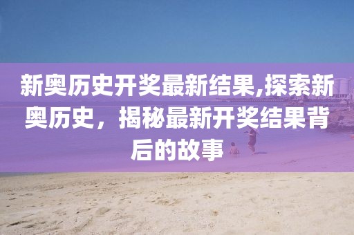 新奥历史开奖最新结果,探索新奥历史，揭秘最新开奖结果背后的故事