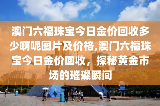澳门六福珠宝今日金价回收多少啊呢图片及价格,澳门六福珠宝今日金价回收，探秘黄金市场的璀璨瞬间
