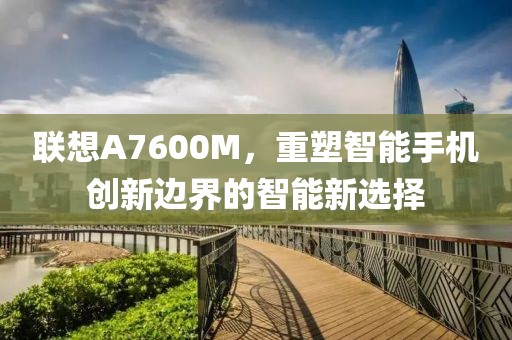 联想A7600M，重塑智能手机创新边界的智能新选择