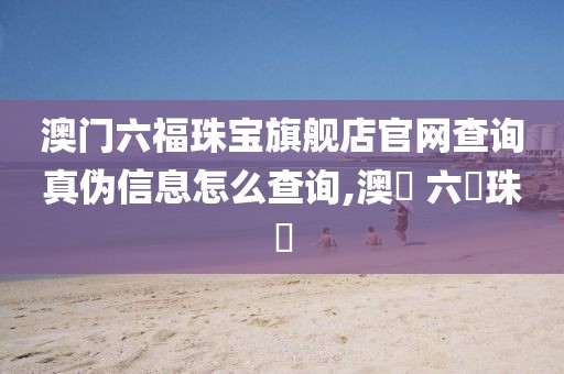 澳门六福珠宝旗舰店官网查询真伪信息怎么查询,澳門 六複珠寶