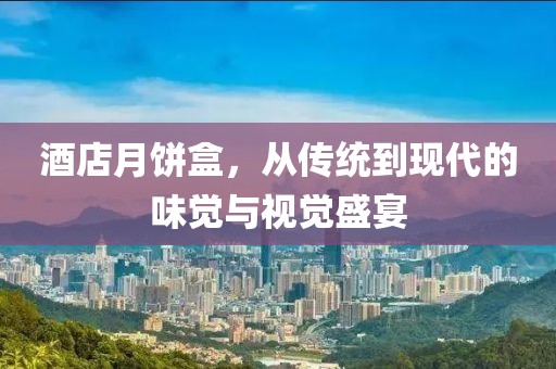 酒店月饼盒，从传统到现代的味觉与视觉盛宴