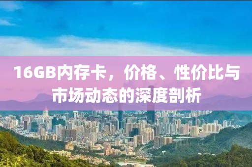 16GB内存卡，价格、性价比与市场动态的深度剖析