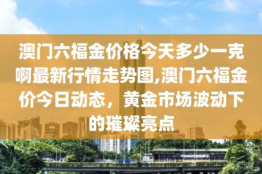澳门六福金价格今天多少一克啊最新行情走势图,澳门六福金价今日动态，黄金市场波动下的璀璨亮点