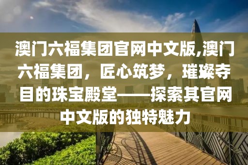澳门六福集团官网中文版,澳门六福集团，匠心筑梦，璀璨夺目的珠宝殿堂——探索其官网中文版的独特魅力
