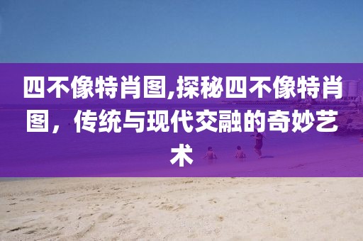 四不像特肖图,探秘四不像特肖图，传统与现代交融的奇妙艺术