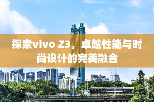 探索vivo Z3，卓越性能与时尚设计的完美融合
