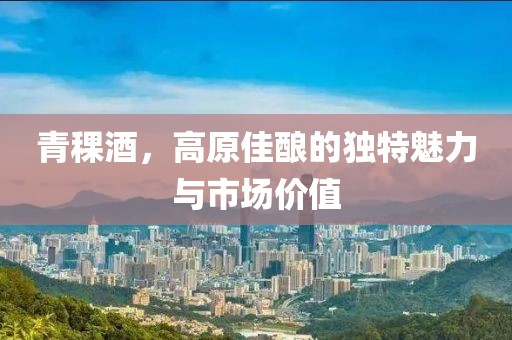 青稞酒，高原佳酿的独特魅力与市场价值