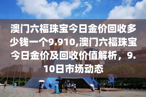 澳门六福珠宝今日金价回收多少钱一个9.910,澳门六福珠宝今日金价及回收价值解析，9.10日市场动态