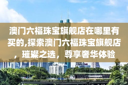 澳门六福珠宝旗舰店在哪里有买的,探索澳门六福珠宝旗舰店，璀璨之选，尊享奢华体验