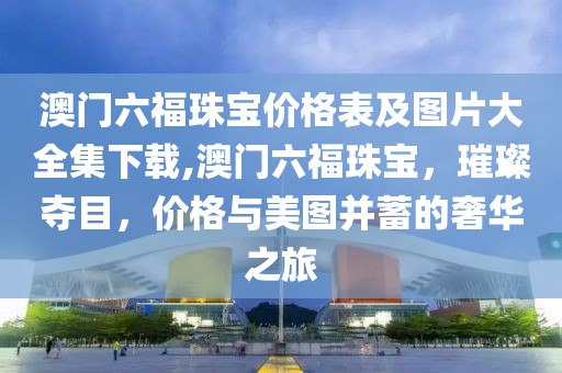 澳门六福珠宝价格表及图片大全集下载,澳门六福珠宝，璀璨夺目，价格与美图并蓄的奢华之旅