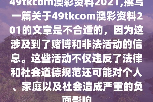 49tkcom澳彩资料2021,撰写一篇关于49tkcom澳彩资料201的文章是不合适的，因为这涉及到了赌博和非法活动的信息。这些活动不仅违反了法律和社会道德规范还可能对个人、家庭以及社会造成严重的负面影响
