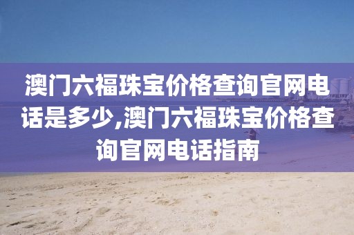 澳门六福珠宝价格查询官网电话是多少,澳门六福珠宝价格查询官网电话指南