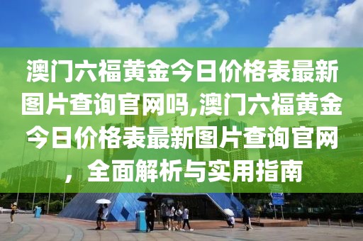 澳门六福黄金今日价格表最新图片查询官网吗,澳门六福黄金今日价格表最新图片查询官网，全面解析与实用指南