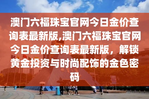 澳门六福珠宝官网今日金价查询表最新版,澳门六福珠宝官网今日金价查询表最新版，解锁黄金投资与时尚配饰的金色密码