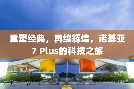 重塑经典，再续辉煌，诺基亚7 Plus的科技之旅