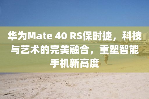 华为Mate 40 RS保时捷，科技与艺术的完美融合，重塑智能手机新高度