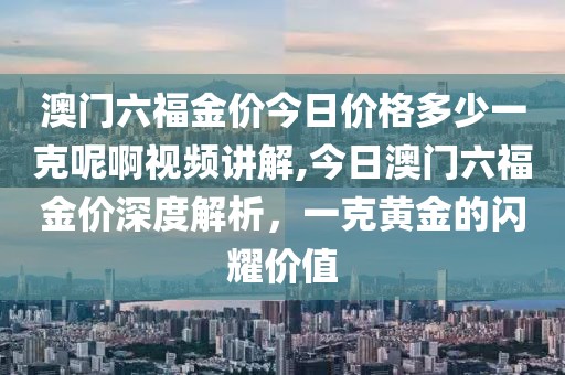 澳门六福金价今日价格多少一克呢啊视频讲解,今日澳门六福金价深度解析，一克黄金的闪耀价值
