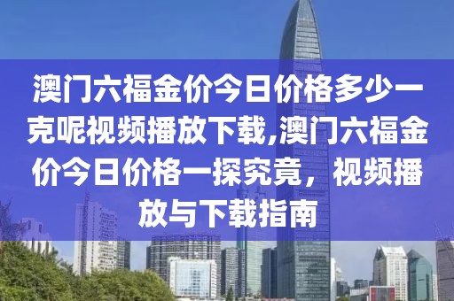 澳门六福金价今日价格多少一克呢视频播放下载,澳门六福金价今日价格一探究竟，视频播放与下载指南