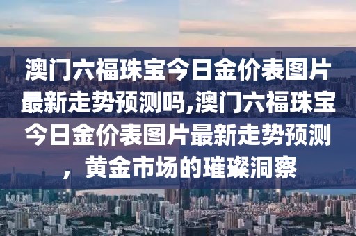 澳门六福珠宝今日金价表图片最新走势预测吗,澳门六福珠宝今日金价表图片最新走势预测，黄金市场的璀璨洞察