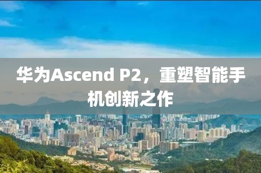 华为Ascend P2，重塑智能手机创新之作