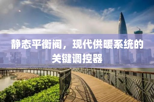 静态平衡阀，现代供暖系统的关键调控器