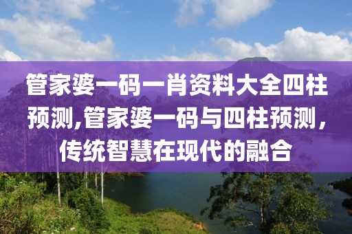 管家婆一码一肖资料大全四柱预测,管家婆一码与四柱预测，传统智慧在现代的融合