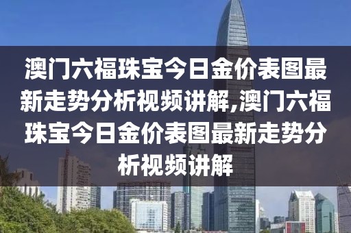 澳门六福珠宝今日金价表图最新走势分析视频讲解,澳门六福珠宝今日金价表图最新走势分析视频讲解