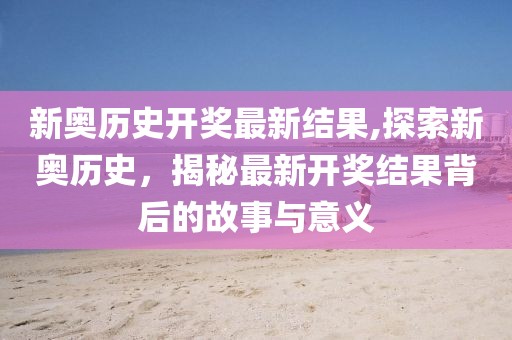 新奥历史开奖最新结果,探索新奥历史，揭秘最新开奖结果背后的故事与意义