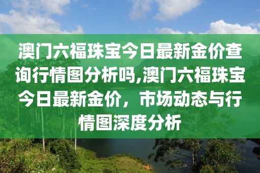 澳门六福珠宝今日最新金价查询行情图分析吗,澳门六福珠宝今日最新金价，市场动态与行情图深度分析