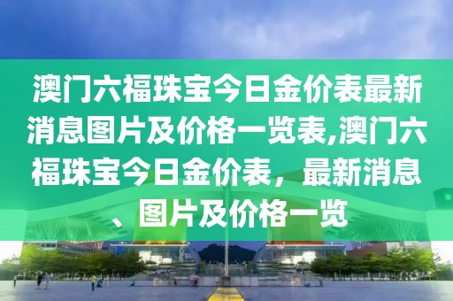 澳门六福珠宝今日金价表最新消息图片及价格一览表,澳门六福珠宝今日金价表，最新消息、图片及价格一览