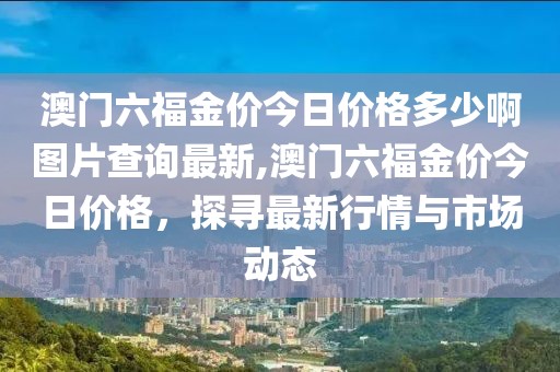 澳门六福金价今日价格多少啊图片查询最新,澳门六福金价今日价格，探寻最新行情与市场动态