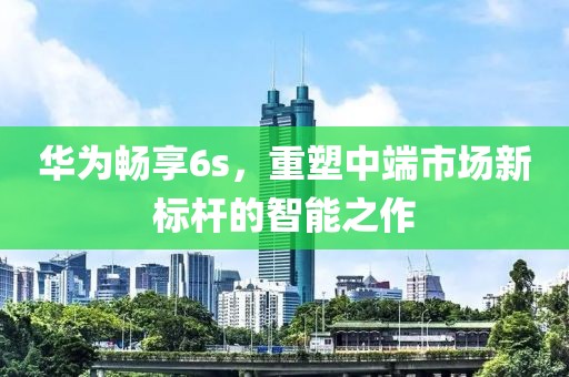 华为畅享6s，重塑中端市场新标杆的智能之作