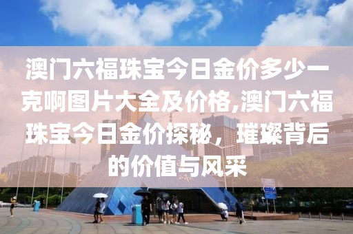 澳门六福珠宝今日金价多少一克啊图片大全及价格,澳门六福珠宝今日金价探秘，璀璨背后的价值与风采