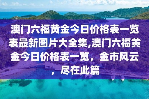 澳门六福黄金今日价格表一览表最新图片大全集,澳门六福黄金今日价格表一览，金市风云，尽在此篇