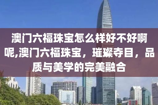 澳门六福珠宝怎么样好不好啊呢,澳门六福珠宝，璀璨夺目，品质与美学的完美融合