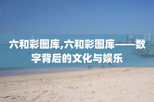 六和彩图库,六和彩图库——数字背后的文化与娱乐