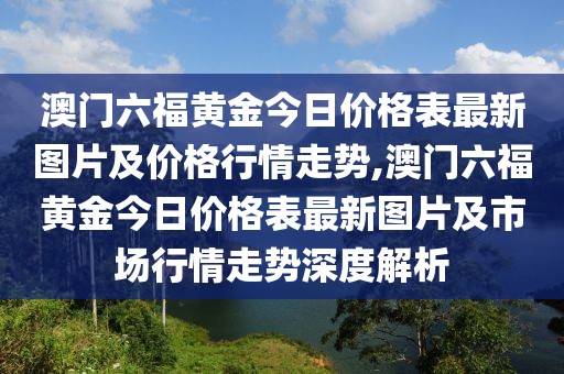 澳门六福黄金今日价格表最新图片及价格行情走势,澳门六福黄金今日价格表最新图片及市场行情走势深度解析