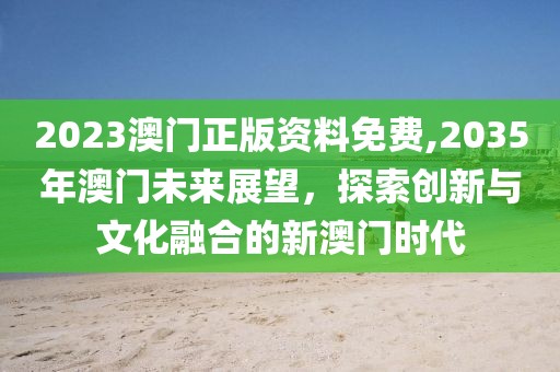 2023澳门正版资料免费,2035年澳门未来展望，探索创新与文化融合的新澳门时代