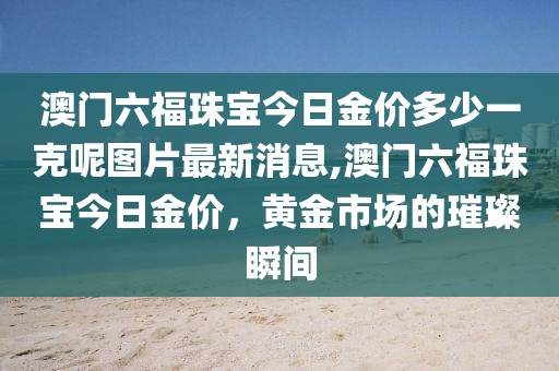 澳门六福珠宝今日金价多少一克呢图片最新消息,澳门六福珠宝今日金价，黄金市场的璀璨瞬间