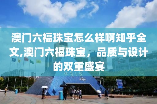 澳门六福珠宝怎么样啊知乎全文,澳门六福珠宝，品质与设计的双重盛宴