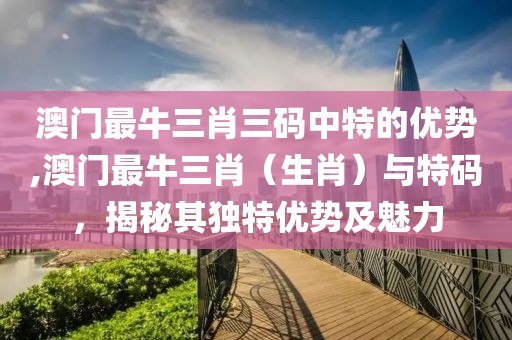 澳门最牛三肖三码中特的优势,澳门最牛三肖（生肖）与特码，揭秘其独特优势及魅力
