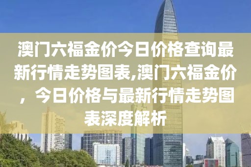 澳门六福金价今日价格查询最新行情走势图表,澳门六福金价，今日价格与最新行情走势图表深度解析