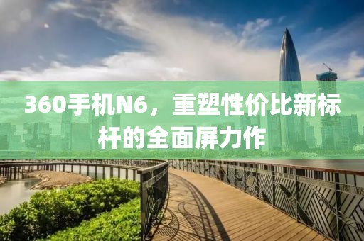 360手机N6，重塑性价比新标杆的全面屏力作