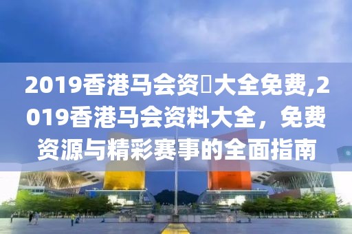 2019香港马会资枓大全免费,2019香港马会资料大全，免费资源与精彩赛事的全面指南