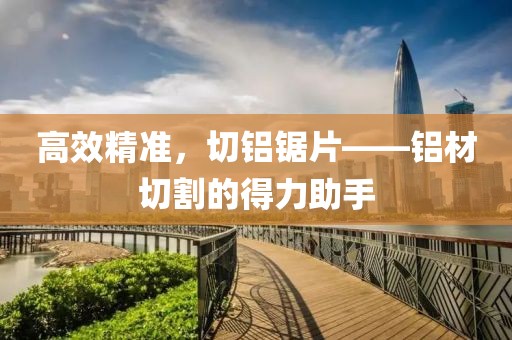 高效精准，切铝锯片——铝材切割的得力助手